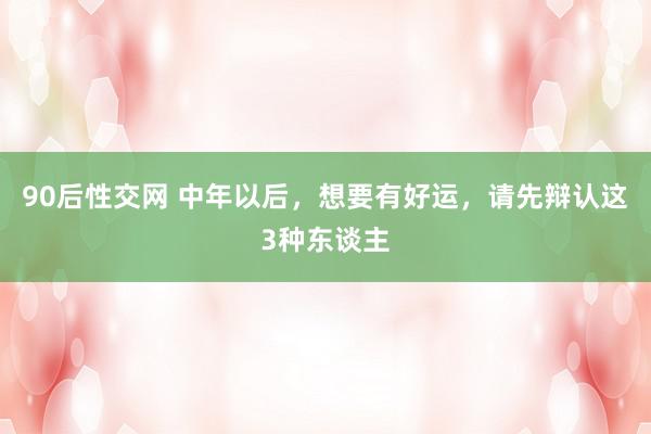 90后性交网 中年以后，想要有好运，请先辩认这3种东谈主