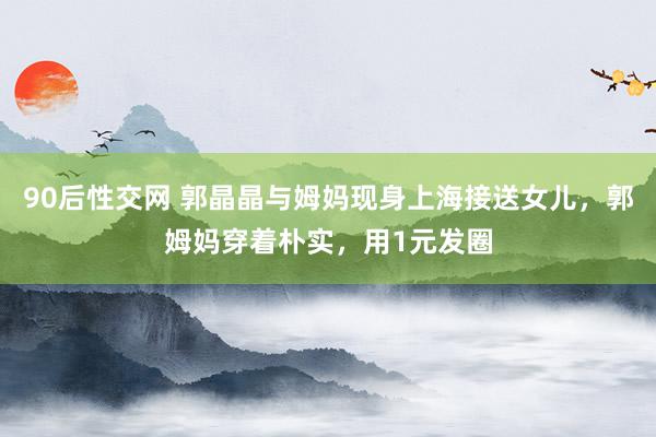 90后性交网 郭晶晶与姆妈现身上海接送女儿，郭姆妈穿着朴实，用1元发圈