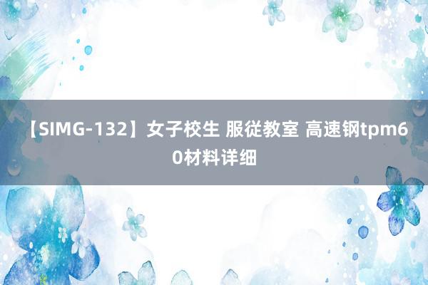 【SIMG-132】女子校生 服従教室 高速钢tpm60材料详细