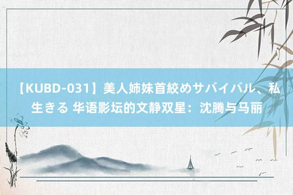 【KUBD-031】美人姉妹首絞めサバイバル、私生きる 华语影坛的文静双星：沈腾与马丽