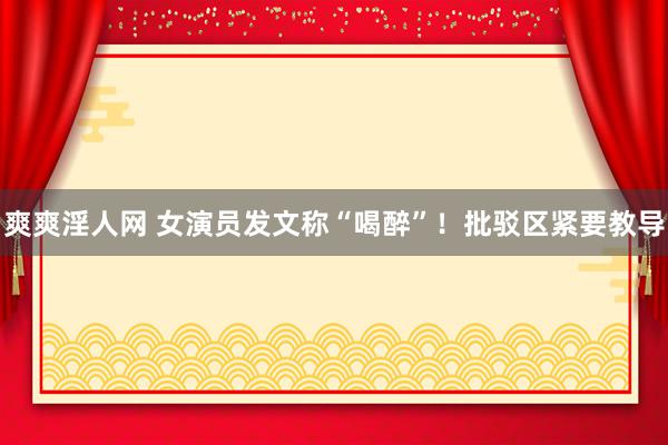 爽爽淫人网 女演员发文称“喝醉”！批驳区紧要教导