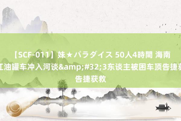 【SCF-011】妹★パラダイス 50人4時間 海南昌江油罐车冲入河谈&#32;3东谈主被困车顶告捷获救