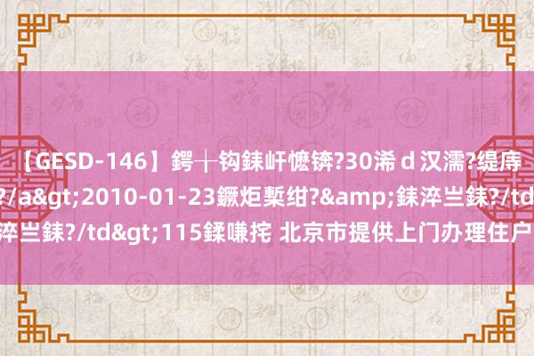 【GESD-146】鍔╁钩銇屽懡锛?30浠ｄ汉濡?缇庤倝銈傝笂銈?3浜?/a>2010-01-23鐝炬槧绀?&銇淬亗銇?/td>115鍒嗛挓 北京市提供上门办理住户身份证联系业务