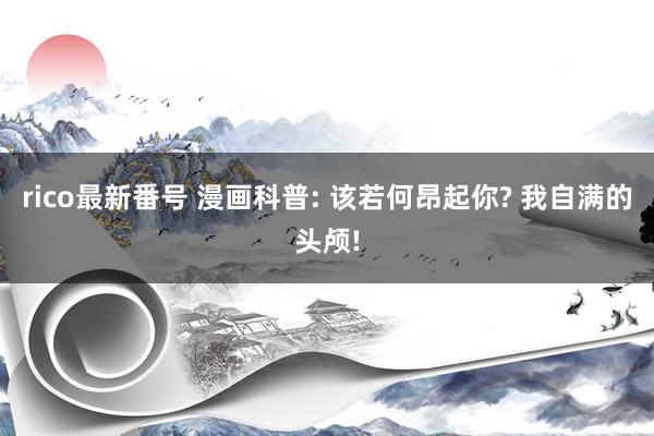 rico最新番号 漫画科普: 该若何昂起你? 我自满的头颅!