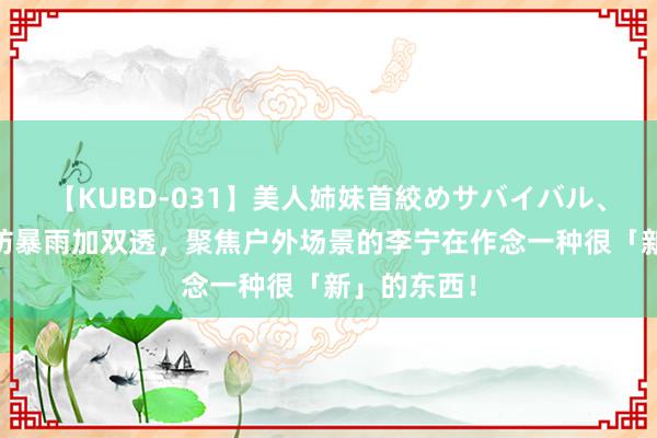 【KUBD-031】美人姉妹首絞めサバイバル、私生きる 防暴雨加双透，聚焦户外场景的李宁在作念一种很「新」的东西！