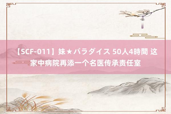 【SCF-011】妹★パラダイス 50人4時間 这家中病院再添一个名医传承责任室