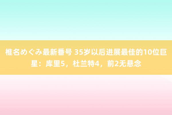 椎名めぐみ最新番号 35岁以后进展最佳的10位巨星：库里5，杜兰特4，前2无悬念