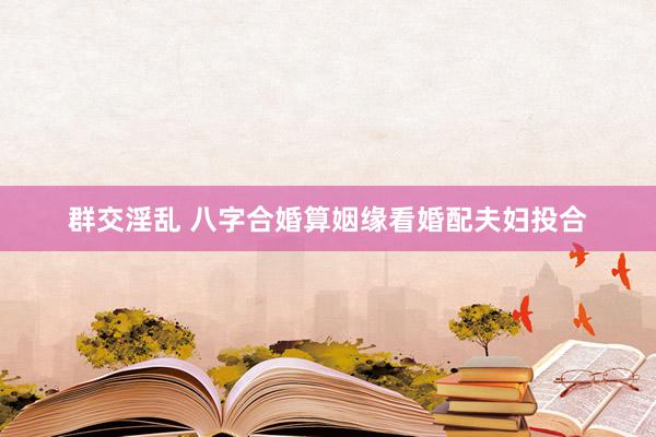 群交淫乱 八字合婚算姻缘看婚配夫妇投合