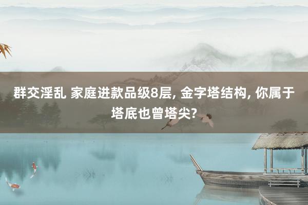 群交淫乱 家庭进款品级8层, 金字塔结构, 你属于塔底也曾塔尖?