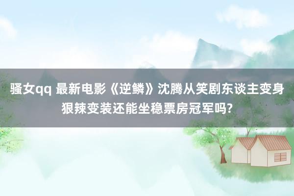 骚女qq 最新电影《逆鳞》沈腾从笑剧东谈主变身狠辣变装还能坐稳票房冠军吗?