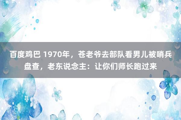 百度鸡巴 1970年，苍老爷去部队看男儿被哨兵盘查，老东说念主：让你们师长跑过来