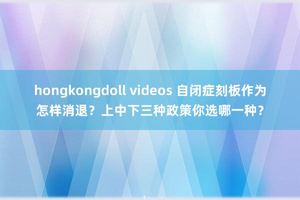 hongkongdoll videos 自闭症刻板作为怎样消退？上中下三种政策你选哪一种？