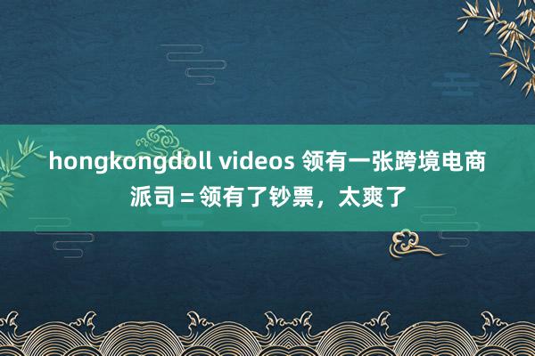 hongkongdoll videos 领有一张跨境电商派司=领有了钞票,太爽了