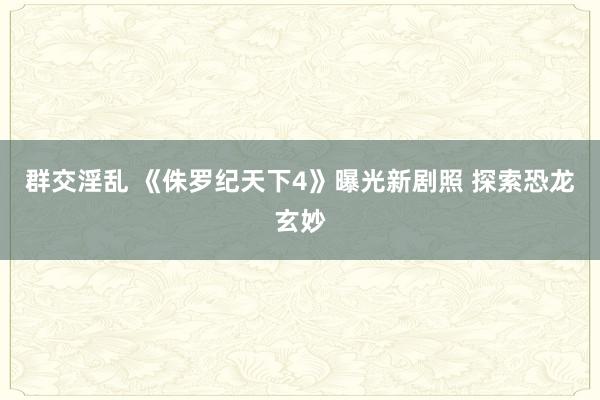 群交淫乱 《侏罗纪天下4》曝光新剧照 探索恐龙玄妙
