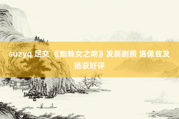 suzyq 足交 《蜘蛛女之吻》发新剧照 洛佩兹发扬获好评