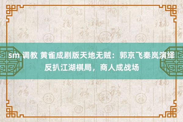 sm 调教 黄雀成剧版天地无贼：郭京飞秦岚演绎反扒江湖棋局，商人成战场