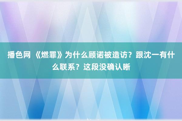 播色网 《燃罪》为什么顾诺被造访？跟沈一有什么联系？这段没确认晰