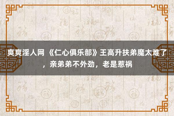 爽爽淫人网 《仁心俱乐部》王高升扶弟魔太难了，亲弟弟不外劲，老是惹祸