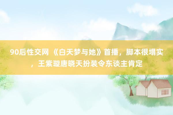 90后性交网 《白天梦与她》首播，脚本很塌实，王紫璇唐晓天扮装令东谈主肯定