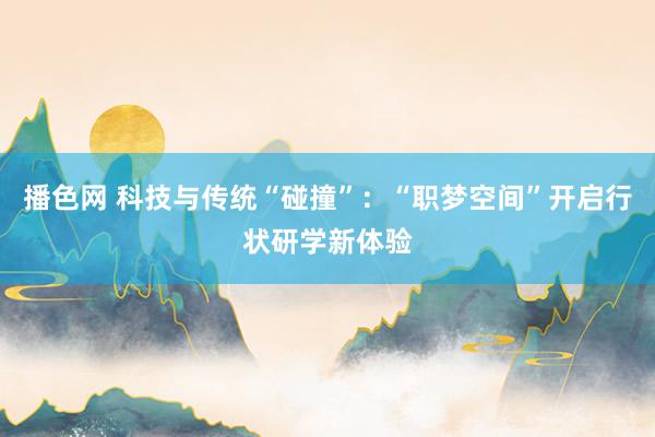 播色网 科技与传统“碰撞”：“职梦空间”开启行状研学新体验
