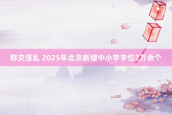 群交淫乱 2025年北京新增中小学学位2万余个