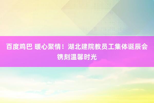百度鸡巴 暖心聚情！湖北建院教员工集体诞辰会镌刻温馨时光