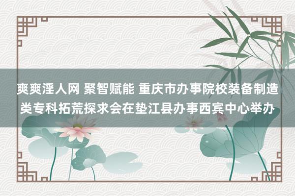 爽爽淫人网 聚智赋能 重庆市办事院校装备制造类专科拓荒探求会在垫江县办事西宾中心举办