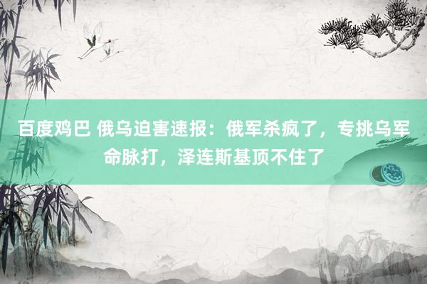百度鸡巴 俄乌迫害速报：俄军杀疯了，专挑乌军命脉打，泽连斯基顶不住了