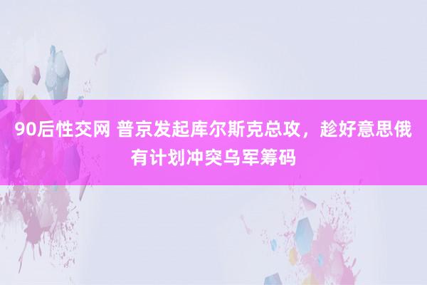90后性交网 普京发起库尔斯克总攻，趁好意思俄有计划冲突乌军筹码