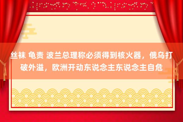 丝袜 龟责 波兰总理称必须得到核火器，俄乌打破外溢，欧洲开动东说念主东说念主自危