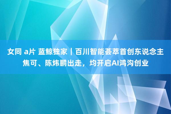 女同 a片 蓝鲸独家｜百川智能荟萃首创东说念主焦可、陈炜鹏出走，均开启AI鸿沟创业