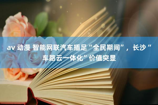 av 动漫 智能网联汽车插足“全民期间”，长沙“车路云一体化”价值突显