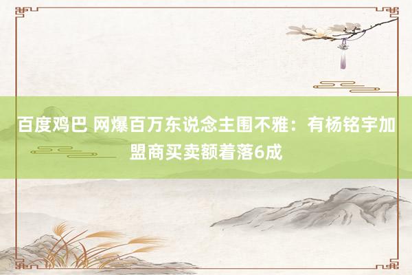 百度鸡巴 网爆百万东说念主围不雅：有杨铭宇加盟商买卖额着落6成