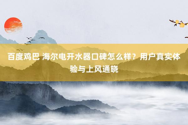 百度鸡巴 海尔电开水器口碑怎么样？用户真实体验与上风通晓