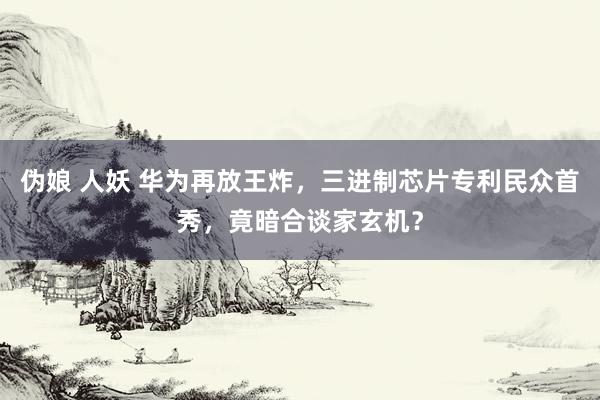 伪娘 人妖 华为再放王炸，三进制芯片专利民众首秀，竟暗合谈家玄机？