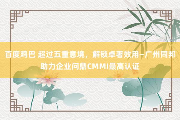 百度鸡巴 超过五重意境，解锁卓著效用—广州同邦助力企业问鼎CMMI最高认证
