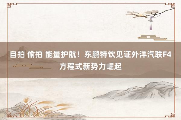 自拍 偷拍 能量护航！东鹏特饮见证外洋汽联F4方程式新势力崛起