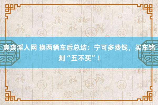 爽爽淫人网 换两辆车后总结：宁可多费钱，买车铭刻“五不买”！