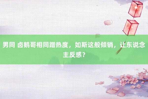 男同 卤鹅哥相同蹭热度，如斯这般倾销，让东说念主反感？