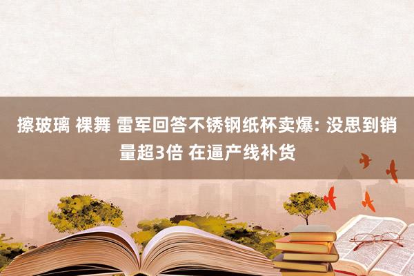 擦玻璃 裸舞 雷军回答不锈钢纸杯卖爆: 没思到销量超3倍 在逼产线补货