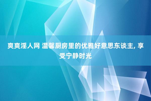 爽爽淫人网 温馨厨房里的优雅好意思东谈主, 享受宁静时光