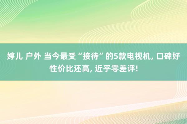 婷儿 户外 当今最受“接待”的5款电视机, 口碑好性价比还高, 近乎零差评!
