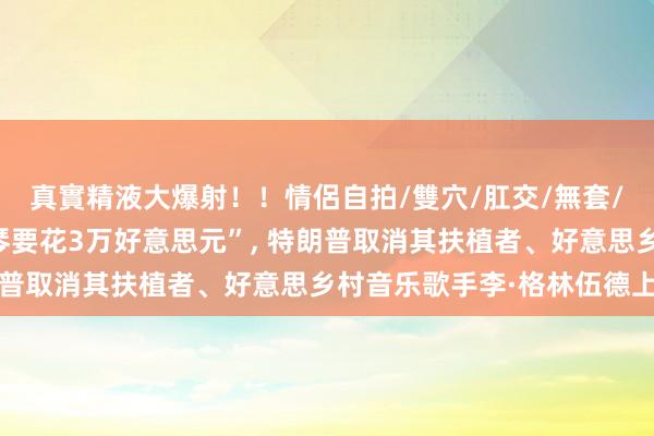 真實精液大爆射！！情侶自拍/雙穴/肛交/無套/大量噴精 “搬一架钢琴要花3万好意思元”, 特朗普取消其扶植者、好意思乡村音乐歌手李·格林伍德上演