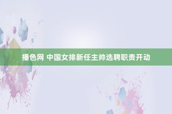 播色网 中国女排新任主帅选聘职责开动