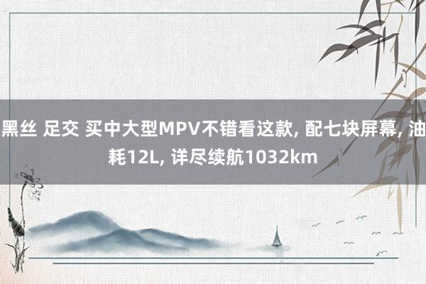 黑丝 足交 买中大型MPV不错看这款, 配七块屏幕, 油耗12L, 详尽续航1032km