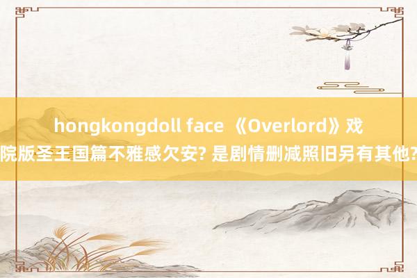 hongkongdoll face 《Overlord》戏院版圣王国篇不雅感欠安? 是剧情删减照旧另有其他?