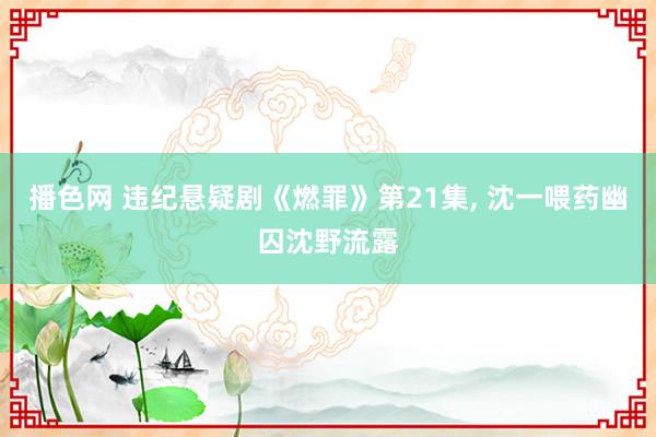 播色网 违纪悬疑剧《燃罪》第21集, 沈一喂药幽囚沈野流露