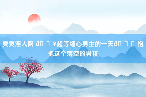 爽爽淫人网 🔥超等细心男主的一天💔抱抱这个落空的男孩