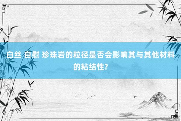 白丝 自慰 珍珠岩的粒径是否会影响其与其他材料的粘结性?