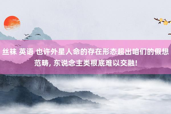丝袜 英语 也许外星人命的存在形态超出咱们的假想范畴, 东说念主类根底难以交融!